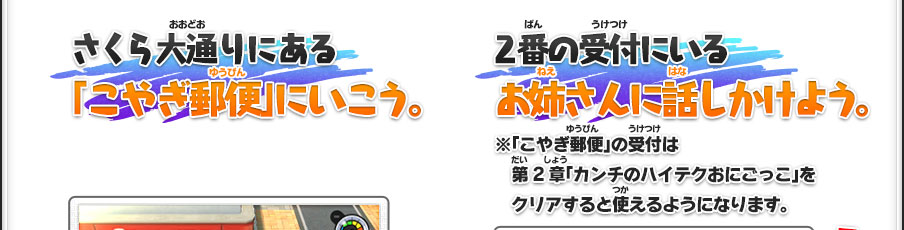 さくら大通りにある「こやぎ郵便」にいこう。／2番の受付にいるお姉さんに話しかけよう。※「こやぎ郵便」の受付は第2章「カンチのハイテクおにごっこ」をクリアすると使えるようになります。