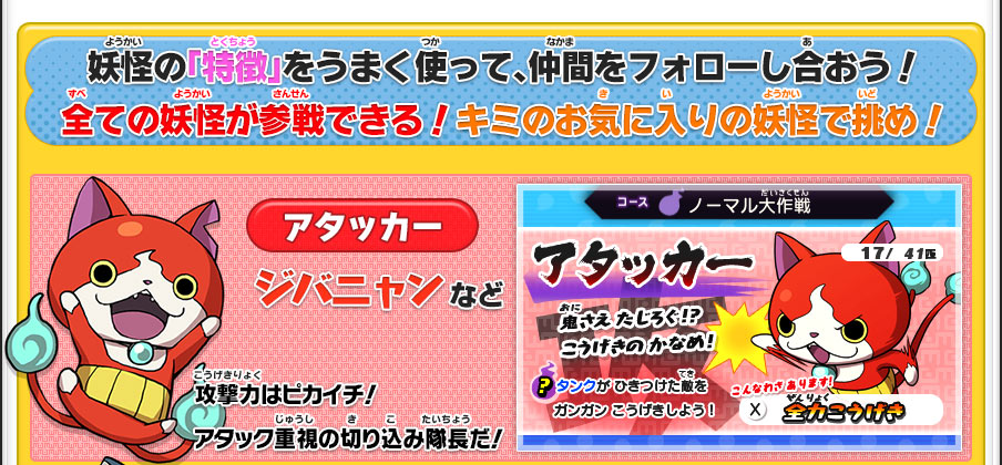 妖怪の「特徴」をうまく使って、仲間をフォローし合おう！全ての妖怪が参戦できる！キミのお気に入りの妖怪で挑め！／【アタッカー】ジバニャン など｜攻撃力はピカイチ！アタック重視の切り込み隊長だ！