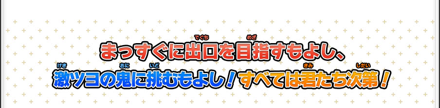 まっすぐに出口を目指すもよし、激ツヨの鬼に挑むもよし！すべては君たち次第！