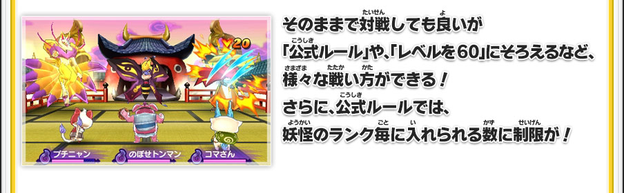 そのままで対戦しても良いが「公式ルール」や、「レベルを60」にそろえるなど、様々な戦い方ができる！さらに、公式ルールでは、妖怪のランク毎に入れられる数に制限が！