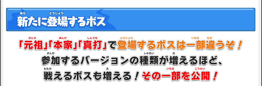 新たに登場するボス 「元祖」「本家」「真打」で登場するボスは一部違うぞ！参加するバージョンの種類が増えるほど、戦えるボスも増える！その一部を公開！