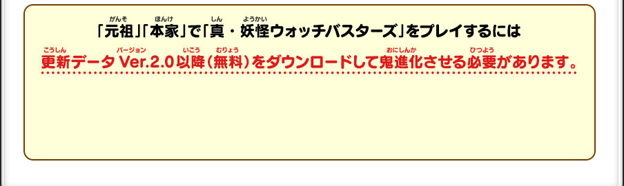 「元祖」「本家」で「真・妖怪ウォッチバスターズ」をプレイするには 更新データVer.2.0以降（無料）をダウンロードして鬼進化させる必要があります。