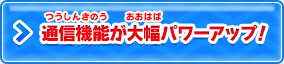 通信機能が大幅パワーアップ！