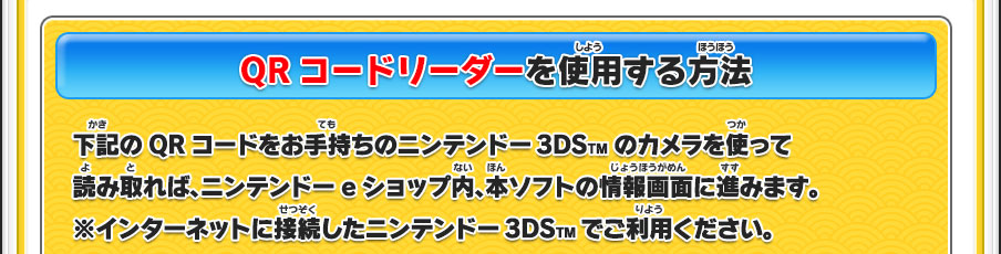 【QRコードリーダーを使用する方法】下記のQRコードをお手持ちのニンテンドー3DSTMのカメラを使って読み取れば、ニンテンドーeショップ内、本ソフトの情報画面に進みます。※インターネットに接続したニンテンドー3DSTMでご利用ください。