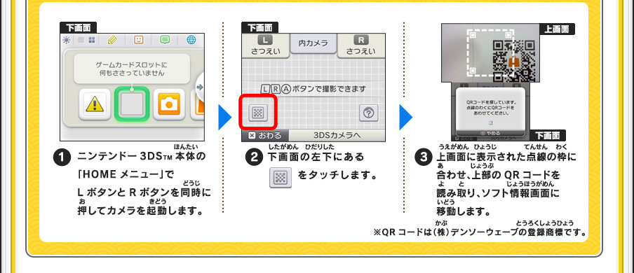 【1】ニンテンドー3DSTM本体の「HOMEメニュー」でLボタンとRボタンを同時に押すてカメラを起動します。【2】下画面の左下にある■をタッチします。【3】上画面に表示された点線の枠に合わせ、上部のQRコードを読み取り、ソフト情報画面に移動します。※QRコードは（株）デンソーウェーブの登録商標です。