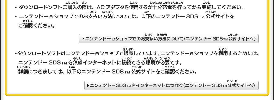 ・ダウンロードソフトご購入の際は、ACアダプタを使用するか十分充電を行ってから実施してください。・ニンテンドーeショップでのお支払い方法については、以下のニンテンドー3DSTM公式サイトをご確認ください。＞ニンテンドーeショップでのお支払い方法について（ニンテンドー3DSTM公式サイトへ）／・ダウンロードソフトはニンテンドーeショップで販売しています。ニンテンドーeショップを利用するためには、ニンテンドー3DSTMを無線インターネットに接続できる環境が必要です。詳細につきましては、以下のニンテンドー3DSTM公式サイトをご確認ください。＞ニンテンドー3DSTMをインターネットにつなぐ（ニンテンドー3DSTM公式サイトへ）