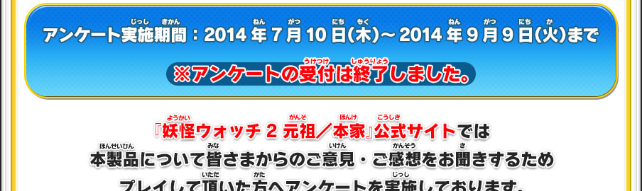 アンケート実施期間：2014年7月10日（木）～2014年9月9日（火）まで ※アンケートの受付は終了しました。／『妖怪ウォッチ2 元祖／本家』公式サイトでは本製品について皆さまからのご意見・ご感想をお聞きするためプレイして頂いた方へアンケートを実施しております。