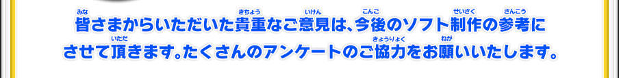 皆さまからいただいた貴重なご意見は、今後のソフト制作の参考にさせて頂きます。たくさんのアンケートのご協力をお願いいたします。