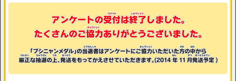 アンケートの受付は終了しました。たくさんのご協力ありがとうございました。「ブシニャンメダル」の当選者はアンケートにご協力いただいた方の中から厳正な抽選の上、発送をもってかえさせていただきます。(2014年11月発送予定)