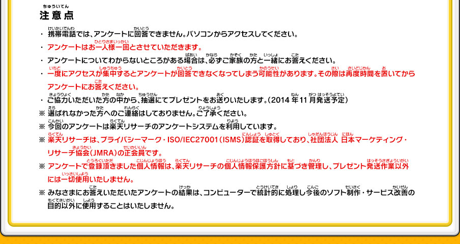 【注意点】・携帯電話では、アンケートに回答できません。パソコンからアクセスしてください。・アンケートはお一人様一回とさせていただきます。・アンケートについてわからないところがある場合は、必ずご家族の方と一緒にお答えください。・一度にアクセスが集中するとアンケートが回答できなくなってしまう可能性があります。その際は再度時間を置いてからアンケートにお答えください。・ご協力いただいた方の中から、抽選にてプレゼントをお送りいたします。（2014年11月発送予定）※選ばれなかった方へのご連絡はしておりません。ご了承ください。※今回のアンケートは楽天リサーチのアンケートシステムを利用しています。※楽天リサーチは、プライバシーマーク・ISO/IEC27001（ISMS）認証を取得しており、社団法人 日本マーケティング・リサーチ協会（JMRA）の正会員です。※アンケートで登録頂きました個人情報は、楽天リサーチの個人情報保護方針に基づき管理し、プレゼント発送作業以外には一切使用いたしません。※みなさまにお答えいただいたアンケートの結果は、コンピューターで統計的に処理し今後のソフト制作・サービス改善の目的以外に使用することはいたしません。