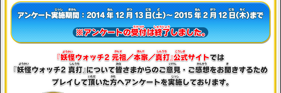 アンケート実施期間：2014年12月13日（土）～2015年2月12日（木）まで ※アンケートの受付は終了しました。『妖怪ウォッチ2 元祖／本家／真打』公式サイトでは『妖怪ウォッチ2 真打』について皆さまからのご意見・ご感想をお聞きするためプレイして頂いた方へアンケートを実施しております。