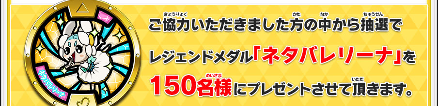 ご協力いただきました方の中から抽選でレジェンドメダル「ネタバレリーナ」を150名様にプレゼントさせて頂きます。