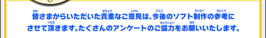 皆さまからいただいた貴重なご意見は、今後のソフト制作の参考にさせて頂きます。たくさんのアンケートのご協力をお願いいたします。