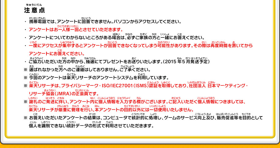 【注意点】・携帯電話では、アンケートに回答できません。パソコンからアクセスしてください。・アンケートはお一人様一回とさせていただきます。・アンケートについてわからないところがある場合は、必ずご家族の方と一緒にお答えください。・一度にアクセスが集中するとアンケートが回答できなくなってしまう可能性があります。その際は再度時間を置いてからアンケートにお答えください。・ご協力いただいた方の中から、抽選にてプレゼントをお送りいたします。（2015年5月発送予定）※ 選ばれなかった方へのご連絡はしておりません。ご了承ください。※ 今回のアンケートは楽天リサーチのアンケートシステムを利用しています。※ 楽天リサーチは、プライバシーマーク・ISO/IEC27001（ISMS）認証を取得しており、社団法人 日本マーケティング・リサーチ協会（JMRA）の正会員です。※ 謝礼のご発送に伴い、アンケート内に個人情報を入力する欄がございます。ご記入いただく個人情報につきましては、楽天リサーチが厳重に管理を行い、本アンケートの目的以外には一切使用いたしません。※ お答えいただいたアンケートの結果は、コンピュータで統計的に処理し、ゲームのサービス向上及び、販売促進等を目的として個人を識別できない統計データの形式で利用させていただきます。