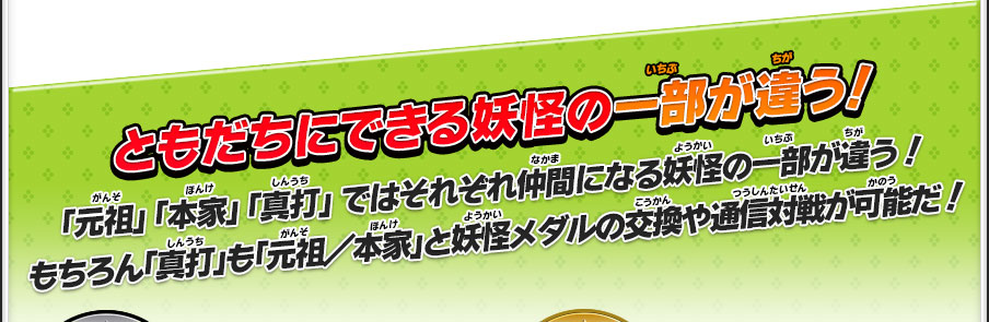 ともだちにできる妖怪の一部が違う！／「元祖」 「本家」 「真打」 ではそれぞれ仲間になる妖怪の一部が違う！もちろん「真打」も「元祖／本家」と妖怪メダルの交換や通信対戦が可能だ！