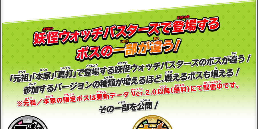 妖怪ウォッチバスターズで登場するボスの一部が違う！「元祖」「本家」「真打」で登場する妖怪ウォッチバスターズのボスが違う！参加するバージョンの種類が増えるほど、戦えるボスも増える！※元祖／本家の限定ボスは更新データVer.2.0以降（無料）にて配信中です。その一部を公開！