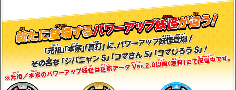 新たに登場するパワーアップ妖怪が違う！「元祖」「本家」「真打」 に、パワーアップ妖怪登場！その名も 「ジバニャンS」 「コマさんS」 「コマじろうS」！※元祖／本家のパワーアップ妖怪は更新データVer.2.0以降（無料）にて配信中です。