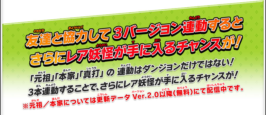 友達と協力して3バージョン連動するとさらにレア妖怪が手に入るチャンスが！ 「元祖」「本家」「真打」 の 連動はダンジョンだけではない！3本連動することで、さらにレア妖怪が手に入るチャンスが！※元祖／本家については更新データVer.2.0以降（無料）にて配信中です。