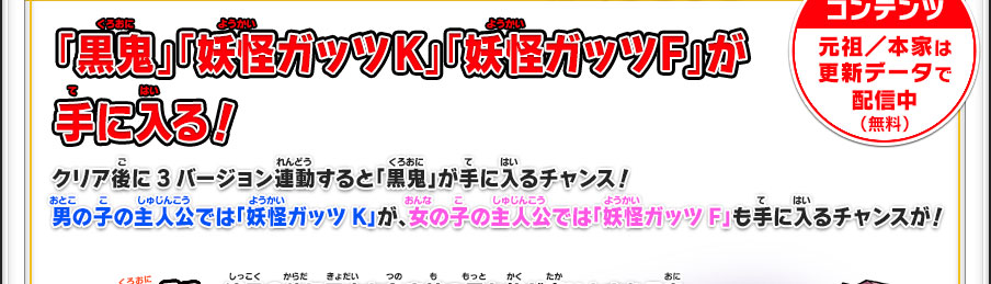 「黒鬼」「妖怪ガッツK」「妖怪ガッツF」が手に入る！クリア後に3バージョン連動すると「黒鬼」が手に入るチャンス！男の子の主人公では「妖怪ガッツK」が、女の子の主人公では「妖怪ガッツF」も手に入るチャンスが！