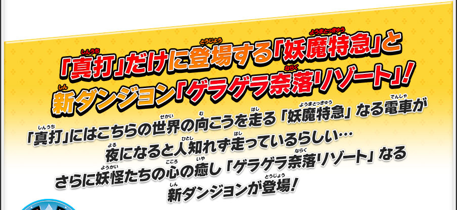 「真打」だけに登場する「妖魔特急」と新ダンジョン「ゲラゲラ奈落リゾート」！「真打」にはこちらの世界の向こうを走る 「妖魔特急」 なる電車が夜になると人知れず走っているらしい…さらに妖怪たちの心の癒し 「ゲラゲラ奈落リゾート」 なる新ダンジョンが登場！