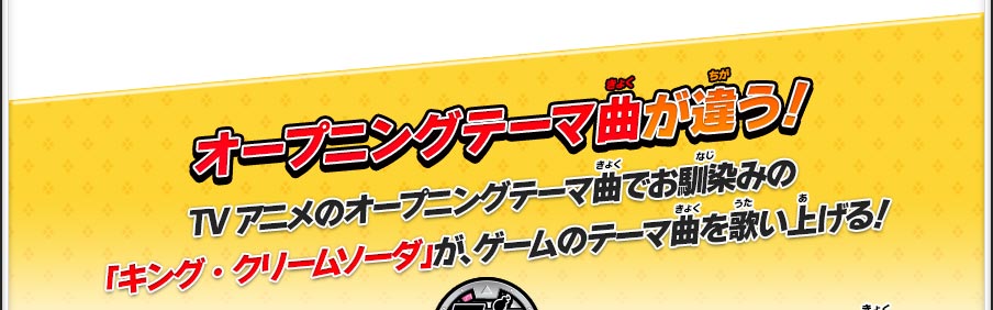 オープニングテーマ曲が違う！TVアニメのオープニングテーマ曲でお馴染みの「キング・クリームソーダ」が、ゲームのテーマ曲を歌い上げる！