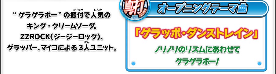 真打 オープニングテーマ曲「ゲラッポ・ダンストレイン」ノリノリのリズムにあわせてゲラゲラポー！／“ゲラゲラポー”の振付で人気のキング・クリームソーダ。ZZROCK（ジージーロック）、ゲラッパー、マイコによる3人ユニット。