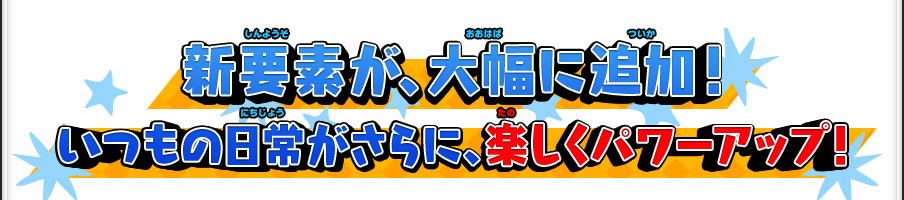 新要素が、大幅に追加！いつもの日常がさらに、楽しくパワーアップ！