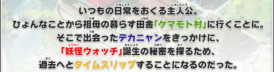 いつもの日常をおくる主人公。ひょんなことから祖母の暮らす田舎「ケマモト村」に行くことに。そこで出会ったデカニャンをきっかけに、「妖怪ウォッチ」誕生の秘密を探るため、過去へとタイムスリップすることになるのだった。