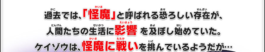 過去では、「怪魔」と呼ばれる恐ろしい存在が、人間たちの生活に影響 を及ぼし始めていた。ケイゾウは、怪魔に戦いを挑んでいるようだが…