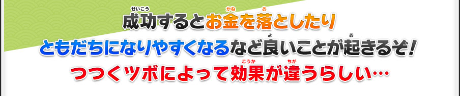 成功するとお金を落としたりともだちになりやすくなるなど良いことが起きるぞ！つつくツボによって効果が違うらしい…