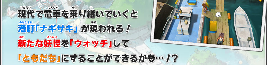 現代で電車を乗り継いでいくと
港町「ナギサキ」 が現われる！
新たな妖怪を「ウォッチ」して
「ともだち」にすることができるかも…！？