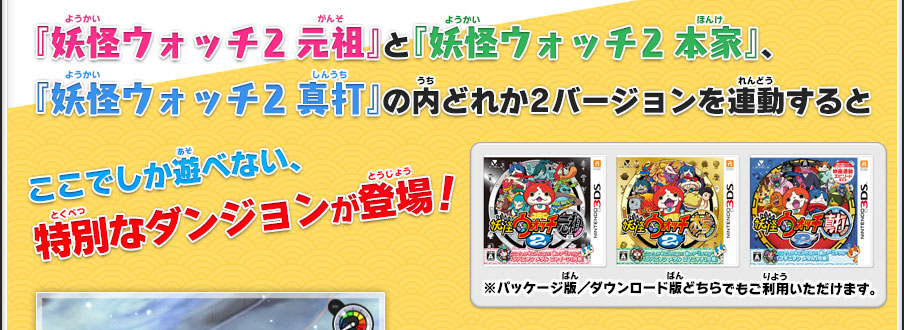 『妖怪ウォッチ2 元祖』と『妖怪ウォッチ2 本家』、『妖怪ウォッチ2 真打』の内どれか2バージョンを連動するとここでしか遊べない、特別なダンジョンが登場！