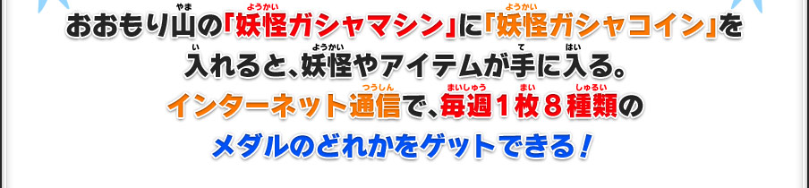 おおもり山の「妖怪ガシャマシン」に「妖怪ガシャコイン」を入れると、妖怪やアイテムが手に入る。インターネット通信で、毎週1枚8種類のメダルのどれかをゲットできる！