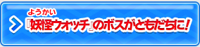 『妖怪ウォッチ』のボスがともだちに！