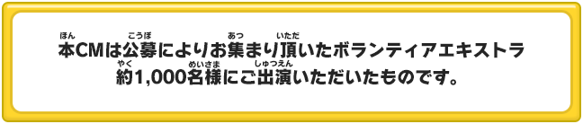 本CMは公募によりお集まり頂いたボランティアエキストラ 約1,000名様にご出演いただいたものです。