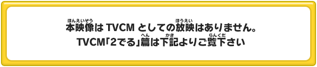 本映像はTVCMとしての放映はありません。TVCM「2でる」篇は下記よりご覧下さい