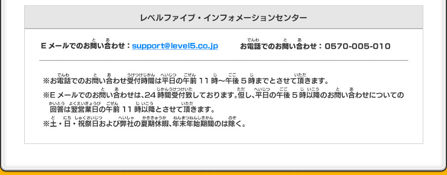 レベルファイブ・インフォメーションセンター ／TEL： 0570-005-010／メール受付：support@level5.co.jp／電話受付時間：午前11時～午後5時（土・日・祝祭日および弊社の夏期・冬期休暇を除く）