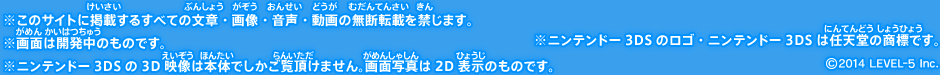 ※このサイトに掲載するすべての文章・画像・音声・動画の無断転載を禁じます。※画面は開発中のものです。※ニンテンドー3DSの3D映像は本体でしかご覧頂けません。画面写真は2D表示のものです。※ニンテンドー3DSのロゴ・ニンテンドー3DSは任天堂の商標です。©2014 LEVEL-5 Inc.