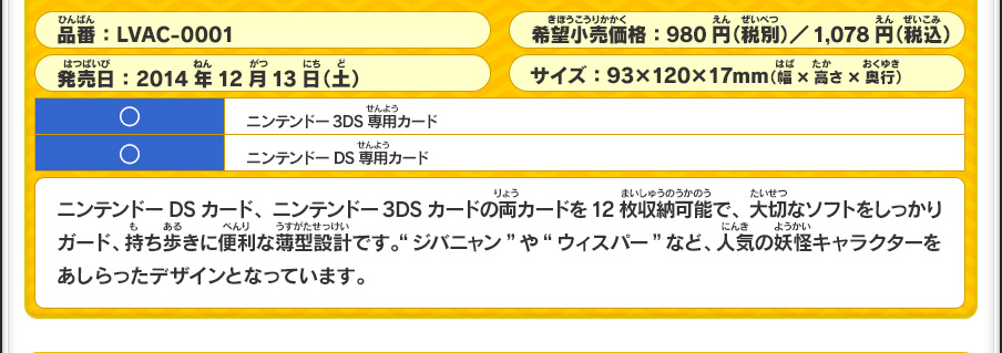 ニンテンドーDSカード、ニンテンドー3DSカードの両カードを12枚収納可能で、大切なソフトをしっかりガード、持ち歩きに便利な薄型設計です。“ジバニャン”や“ウィスパー”など、人気の妖怪キャラクターをあしらったデザインとなっています。