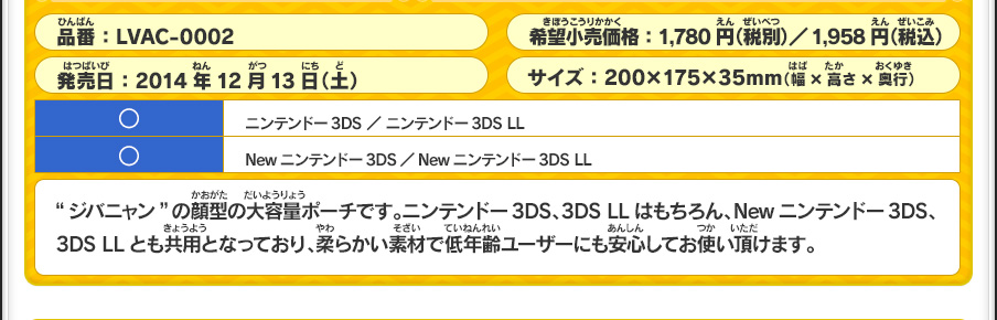 “ジバニャン”の顔型の大容量ポーチです。ニンテンドー3DS、3DS LLはもちろん、Newニンテンドー3DS、3DS LLとも共用となっており、柔らかい素材で低年齢ユーザーにも安心してお使い頂けます。