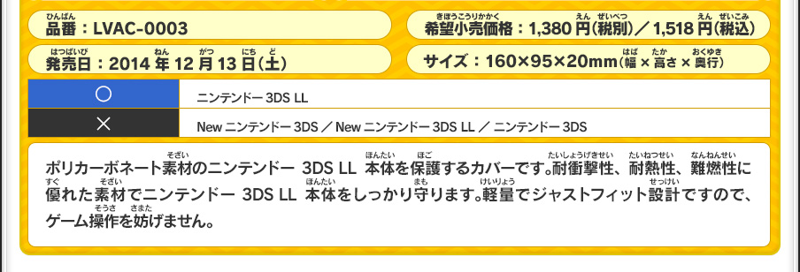 ポリカーボネート素材のニンテンドー3DS LL本体を保護するカバーです。耐衝撃性、耐熱性、難燃性に優れた素材でニンテンドー3DS LL本体をしっかり守ります。軽量でジャストフィット設計ですので、ゲーム操作を妨げません。