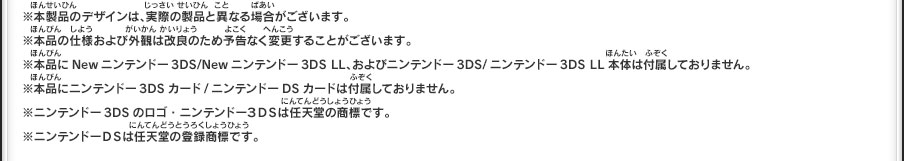 ※本製品のデザインは、実際の製品と異なる場合がございます。			※本品の仕様および外観は改良のため予告なく変更することがございます。※本品にNewニンテンドー3DS/Newニンテンドー3DS LL、およびニンテンドー3DS/ニンテンドー3DS LL本体は付属しておりません。		※本品にニンテンドー3DSカード/ニンテンドーDSカードは付属しておりません。	※ニンテンドー3DSのロゴ・ニンテンドー３ＤＳは任天堂の商標です。		※ニンテンドーＤＳは任天堂の登録商標です。