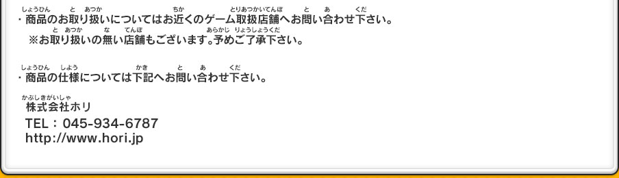 ・商品のお取り扱いについてはお近くのゲーム取扱店舗へお問い合わせ下さい。　※お取り扱いの無い店舗もございます。予めご了承下さい。・商品の仕様については下記へお問い合わせ下さい。株式会社ホリ
TEL： 045-934-6787 http://www.hori.jp