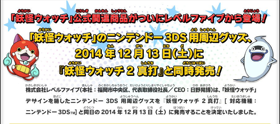 「妖怪ウォッチ」公式関連商品がついにレベルファイブから登場！ 「妖怪ウォッチ」のニンテンドー3DS用周辺グッズ、2014年12月13日（土）に『妖怪ウォッチ2 真打』と同時発売！株式会社レベルファイブ（本社：福岡市中央区、代表取締役社長／CEO：日野晃博）は、「妖怪ウォッチ」デザインを施したニンテンドー3DS用周辺グッズを『妖怪ウォッチ2 真打』[対応機種：ニンテンドー3DSTM]と同日の2014年12月13日（土）に発売することを決定いたしました。
