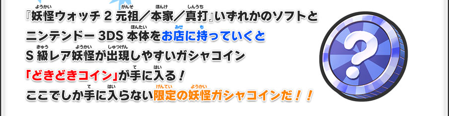 『妖怪ウォッチ2 元祖／本家／真打』いずれかのソフトとニンテンドー3DS本体をお店に持っていくとS級レア妖怪が出現しやすいガシャコイン「どきどきコイン」が手に入る！ここでしか手に入らない限定の妖怪ガシャコインだ！！