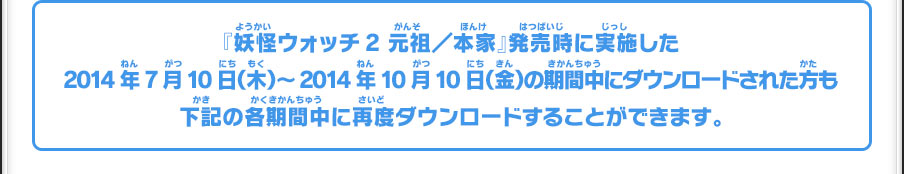 『妖怪ウォッチ2 元祖／本家』発売時に実施した2014年7月10日（木）～2014年10月10日（金）の期間中にダウンロードされた方も下記の各期間中に再度ダウンロードすることができます。