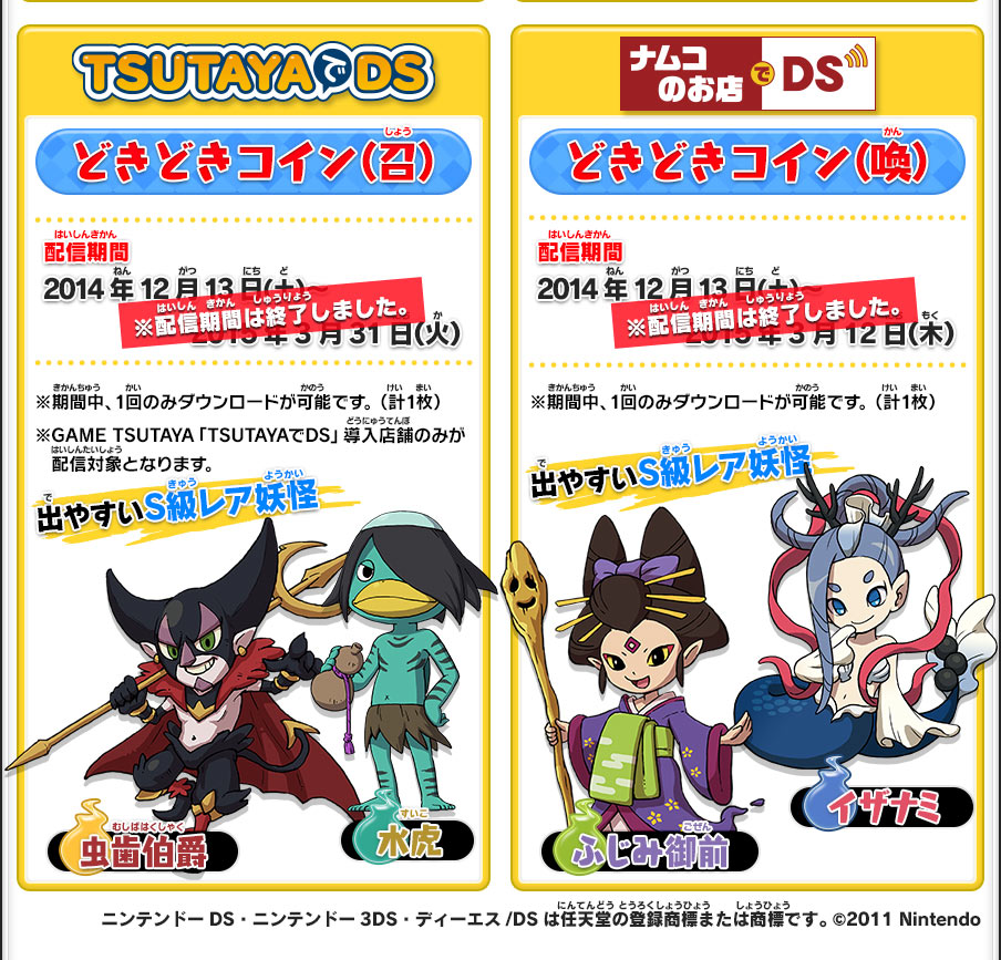 【TSUTAYAでDS】どきどきコイン（召）／配信期間：2014年12月13日（土）～2015年3月31日（火）／※期間中、1回のみダウンロードが可能です。（計1枚）※GAME TSUTAYA「TSUTAYAでDS」導入店舗のみが配信対象となります。／出やすいS級レア妖怪：水虎 虫歯伯爵／【ナムコのお店でDS】どきどきコイン（喚）／配信期間2014年12月13日（土）～2015年3月12日（木）／※期間中、1回のみダウンロードが可能です。（計1枚）／出やすいS級レア妖怪：イザナミ ふじみ御前／ニンテンドーDS・ニンテンドー3DS・ディーエス/DSは任天堂の登録商標または商標です。 ©2011 Nintendo