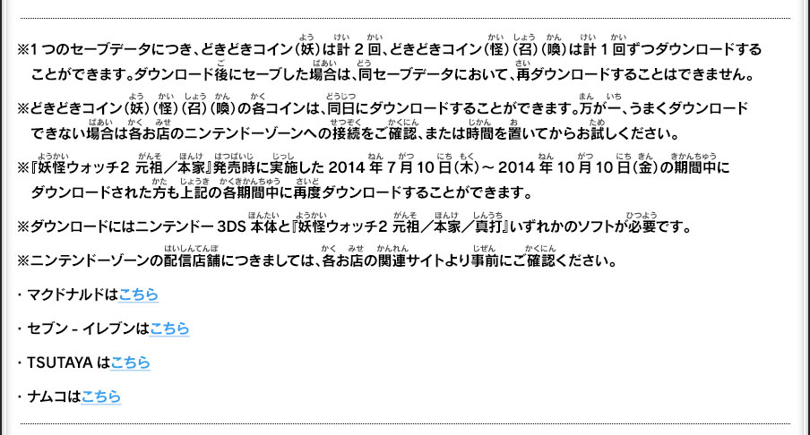 ※1つのセーブデータにつき、どきどきコイン（妖）は計2回、どきどきコイン（怪）（召）（喚）は計1回ずつダウンロードする　ことができます。ダウンロード後にセーブした場合は、同セーブデータにおいて、再ダウンロードすることはできません。※どきどきコイン（妖）（怪）（召）（喚）の各コインは、同日にダウンロードすることができます。万が一、うまくダウンロード　できない場合は各お店のニンテンドーゾーンへの接続をご確認、または時間を置いてからお試しください。※『妖怪ウォッチ2 元祖／本家』発売時に実施した2014年7月10日（木）～2014年10月10日（金）の期間中に　ダウンロードされた方も上記の各期間中に再度ダウンロードすることができます。※ダウンロードにはニンテンドー3DS本体と『妖怪ウォッチ2 元祖／本家／真打』いずれかのソフトが必要です。※ニンテンドーゾーンの配信店舗につきましては、各お店の関連サイトより事前にご確認ください。・マクドナルドはこちら・セブン-イレブンはこちら・TSUTAYAはこちら・ナムコはこちら