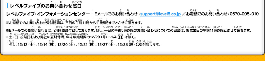 【レベルファイブのお問い合わせ窓口】レベルファイブ・インフォメーションセンター ｜Eメールでのお問い合わせ：support@level5.co.jp ／お電話でのお問い合わせ：0570-005-010 ｜※お電話でのお問い合わせ受付時間は、平日の午前11時から午後5時までとさせて頂きます。※Eメールでのお問い合わせは、24時間受付致しております。但し、平日の午後5時以降のお問い合わせについての回答は、翌営業日の午前11時以降とさせて頂きます。※土・日・祝祭日および弊社の夏期休暇、年末年始期間の12/29（月）～1/4（日）は除く。但し、12/13（土）、12/14（日）、12/20（土）、12/21（日）、12/27（土）、12/28（日）は受付致します。