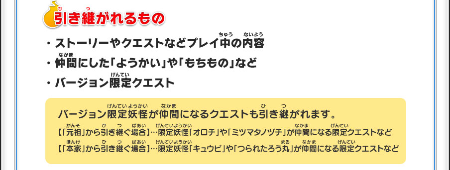 【引き継がれるもの】・ストーリーやクエストなどプレイ中の内容・仲間にした「ようかい」や「もちもの」など・バージョン限定クエスト／バージョン限定妖怪が仲間になるクエストも引き継がれます。【「元祖」から引き継ぐ場合】…限定妖怪「オロチ」や「ミツマタノヅチ」が仲間になる限定クエストなど【「本家」から引き継ぐ場合】…限定妖怪「キュウビ」や「つられたろう丸」が仲間になる限定クエストなど